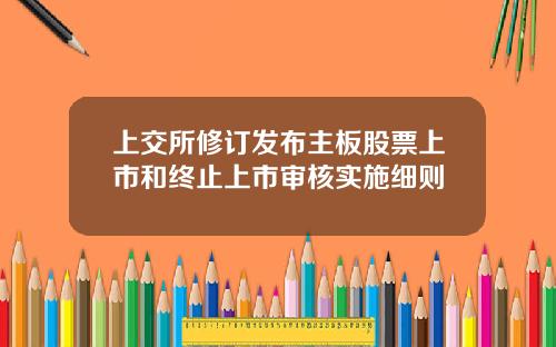 上交所修订发布主板股票上市和终止上市审核实施细则