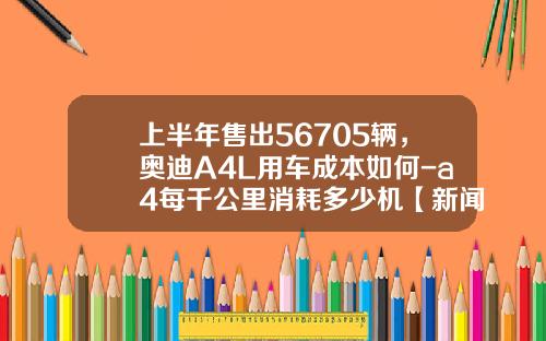 上半年售出56705辆，奥迪A4L用车成本如何-a4每千公里消耗多少机【新闻】.