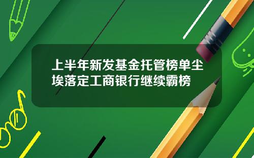 上半年新发基金托管榜单尘埃落定工商银行继续霸榜