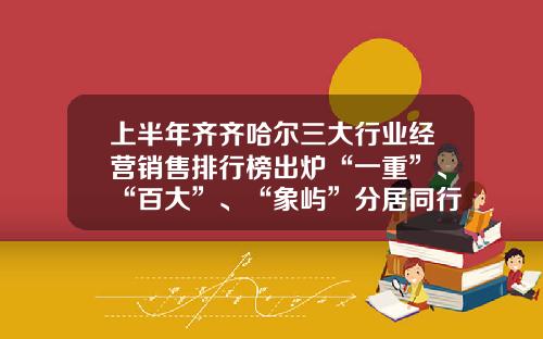 上半年齐齐哈尔三大行业经营销售排行榜出炉“一重”、“百大”、“象屿”分居同行业榜首-中瑞物产有限公司