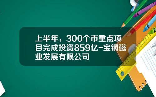 上半年，300个市重点项目完成投资859亿-宝钢磁业发展有限公司