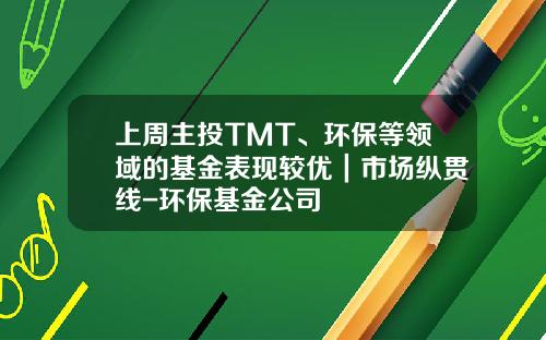 上周主投TMT、环保等领域的基金表现较优｜市场纵贯线-环保基金公司