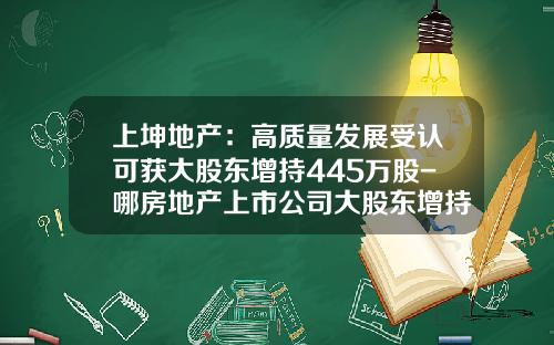 上坤地产：高质量发展受认可获大股东增持445万股-哪房地产上市公司大股东增持