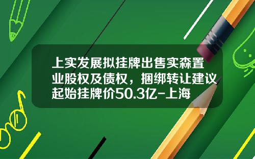 上实发展拟挂牌出售实森置业股权及债权，捆绑转让建议起始挂牌价50.3亿-上海虹晟投资发展有限公司