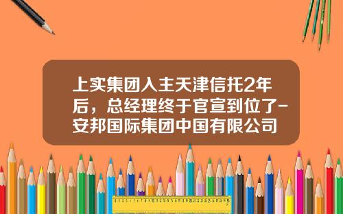 上实集团入主天津信托2年后，总经理终于官宣到位了-安邦国际集团中国有限公司