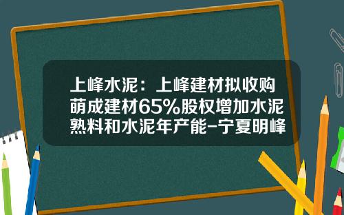 上峰水泥：上峰建材拟收购萌成建材65%股权增加水泥熟料和水泥年产能-宁夏明峰萌成建材有限公司