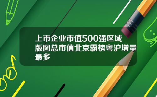 上市企业市值500强区域版图总市值北京霸榜粤沪增量最多