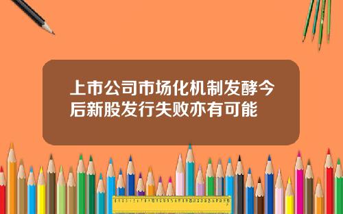 上市公司市场化机制发酵今后新股发行失败亦有可能