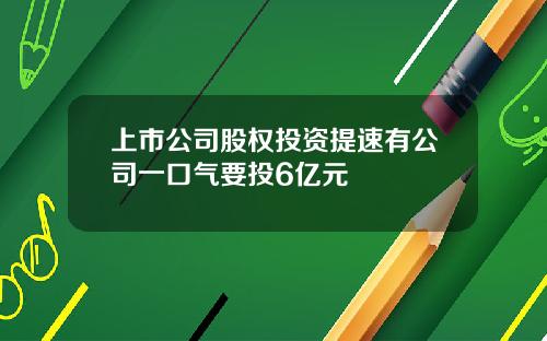 上市公司股权投资提速有公司一口气要投6亿元