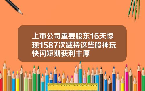 上市公司重要股东16天惊现1587次减持这些股神玩快闪短期获利丰厚