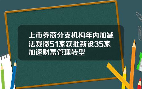 上市券商分支机构年内加减法裁撤51家获批新设35家加速财富管理转型