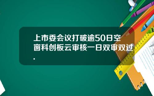上市委会议打破逾50日空窗科创板云审核一日双审双过.