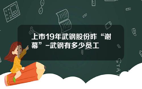 上市19年武钢股份昨“谢幕”-武钢有多少员工