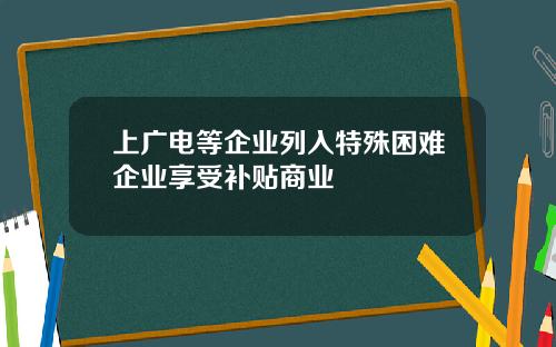 上广电等企业列入特殊困难企业享受补贴商业