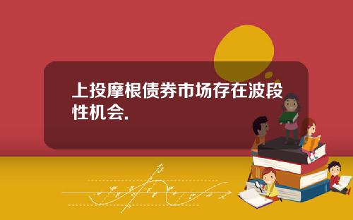 上投摩根债券市场存在波段性机会.