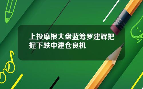 上投摩根大盘蓝筹罗建辉把握下跌中建仓良机