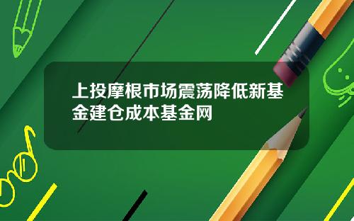 上投摩根市场震荡降低新基金建仓成本基金网