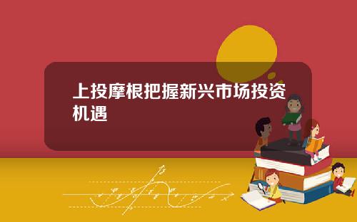 上投摩根把握新兴市场投资机遇