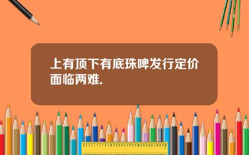 上有顶下有底珠啤发行定价面临两难.