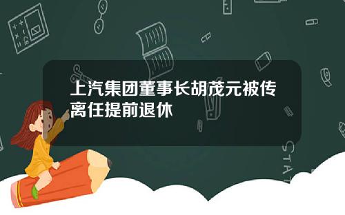 上汽集团董事长胡茂元被传离任提前退休