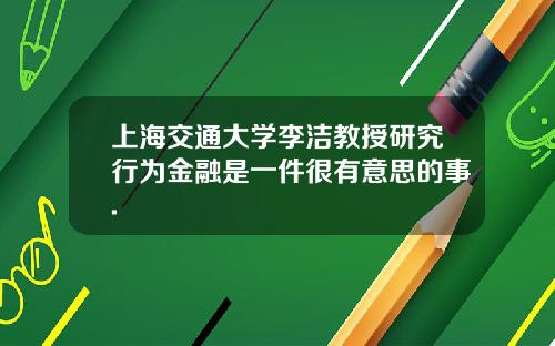 上海交通大学李洁教授研究行为金融是一件很有意思的事.