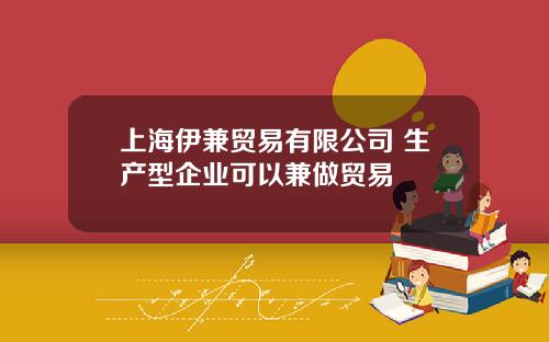 上海伊兼贸易有限公司 生产型企业可以兼做贸易