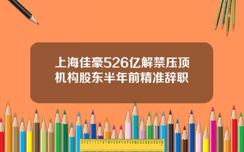 上海佳豪526亿解禁压顶机构股东半年前精准辞职