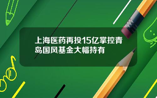 上海医药再投15亿掌控青岛国风基金大幅持有
