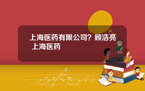 上海医药有限公司？顾浩亮 上海医药