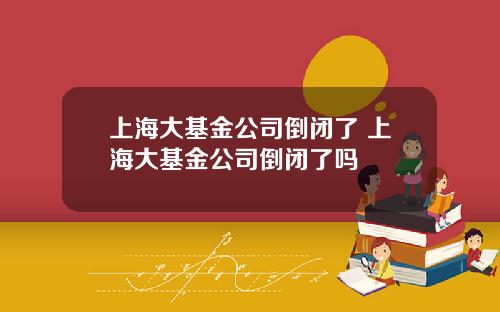 上海大基金公司倒闭了 上海大基金公司倒闭了吗