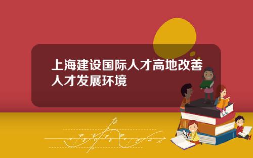 上海建设国际人才高地改善人才发展环境
