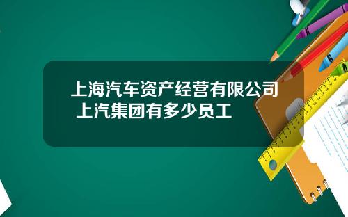 上海汽车资产经营有限公司 上汽集团有多少员工