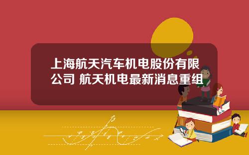 上海航天汽车机电股份有限公司 航天机电最新消息重组