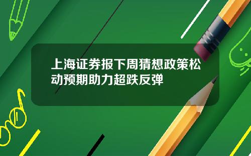 上海证券报下周猜想政策松动预期助力超跌反弹