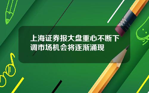 上海证券报大盘重心不断下调市场机会将逐渐涌现