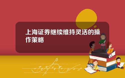 上海证券继续维持灵活的操作策略