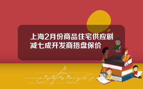 上海2月份商品住宅供应剧减七成开发商捂盘保价