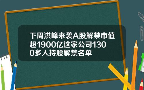 下周洪峰来袭A股解禁市值超1900亿这家公司1300多人持股解禁名单