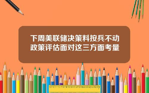 下周美联储决策料按兵不动政策评估面对这三方面考量