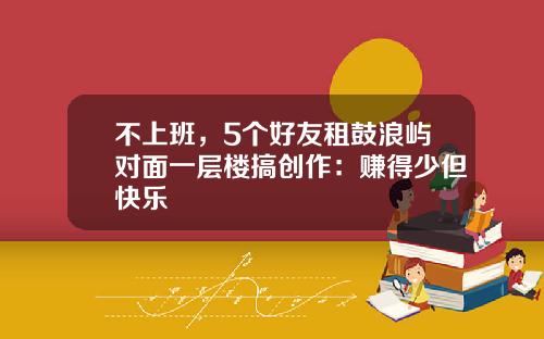 不上班，5个好友租鼓浪屿对面一层楼搞创作：赚得少但快乐