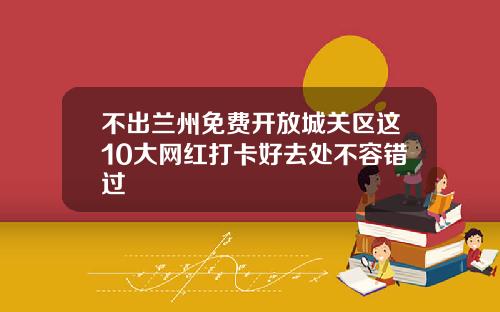 不出兰州免费开放城关区这10大网红打卡好去处不容错过