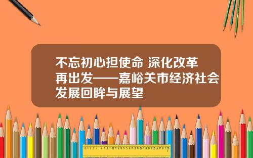不忘初心担使命 深化改革再出发——嘉峪关市经济社会发展回眸与展望