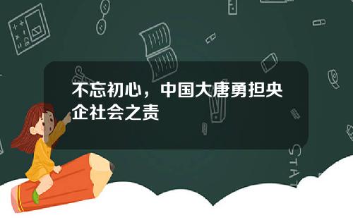 不忘初心，中国大唐勇担央企社会之责
