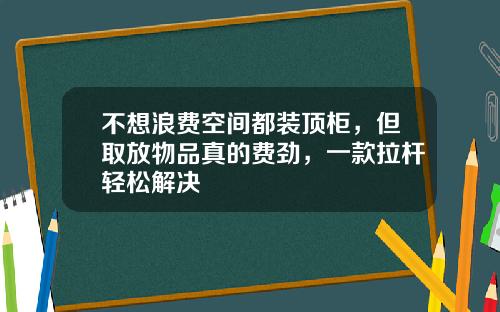 不想浪费空间都装顶柜，但取放物品真的费劲，一款拉杆轻松解决
