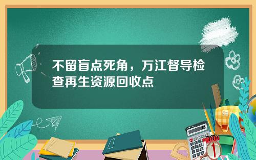 不留盲点死角，万江督导检查再生资源回收点