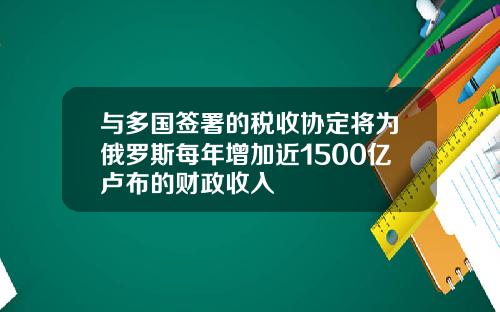 与多国签署的税收协定将为俄罗斯每年增加近1500亿卢布的财政收入