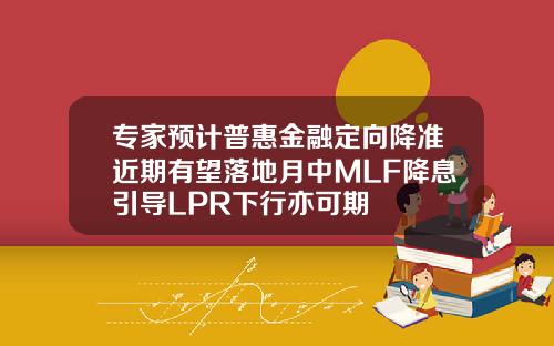 专家预计普惠金融定向降准近期有望落地月中MLF降息引导LPR下行亦可期