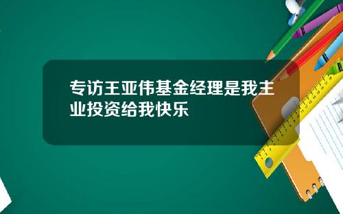 专访王亚伟基金经理是我主业投资给我快乐