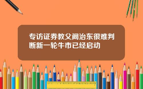 专访证券教父阚治东很难判断新一轮牛市已经启动