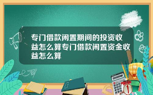 专门借款闲置期间的投资收益怎么算专门借款闲置资金收益怎么算